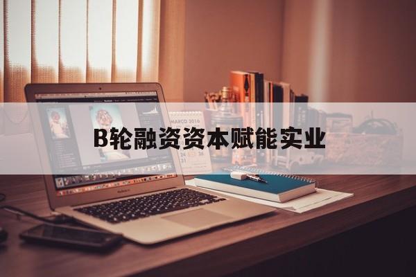 胡杨河市B轮融资资本赋能实业(b轮融资公司值得工作吗)